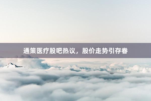 通策医疗股吧热议，股价走势引存眷
